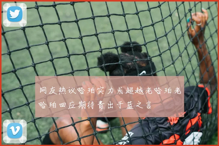 网友热议哈珀实力或超越老哈珀老哈珀回应期待青出于蓝之言