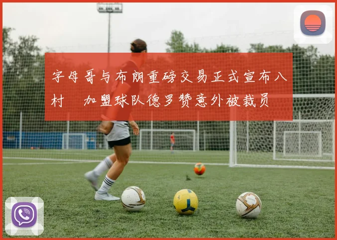 字母哥与布朗重磅交易正式宣布八村塁加盟球队德罗赞意外被裁员