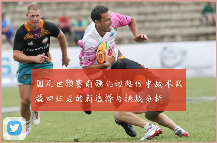 国足世预赛前强化边路传中战术武磊回归后的新选择与挑战分析