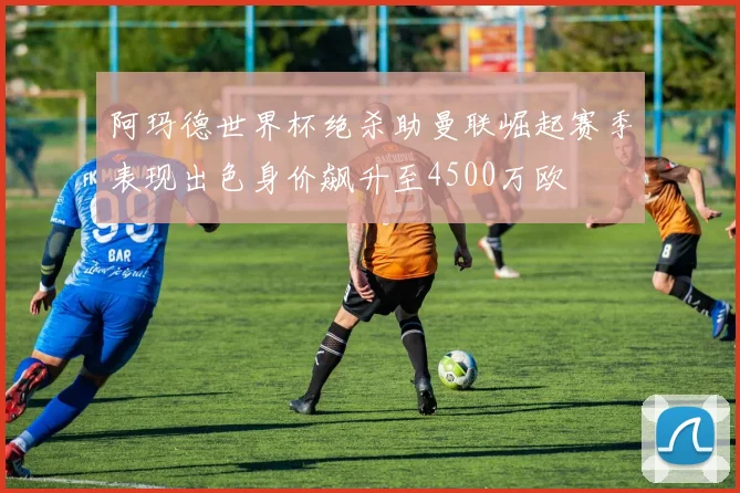 阿玛德世界杯绝杀助曼联崛起赛季表现出色身价飙升至4500万欧