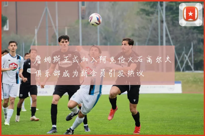 詹姆斯正式加入阿克伦火石高尔夫俱乐部成为新会员引发热议