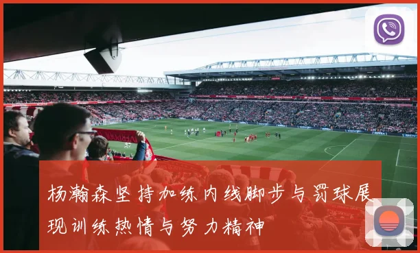 杨瀚森坚持加练内线脚步与罚球展现训练热情与努力精神