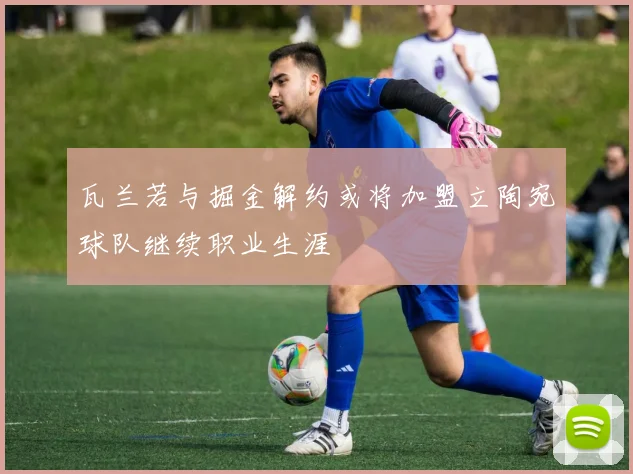 瓦兰若与掘金解约或将加盟立陶宛球队继续职业生涯