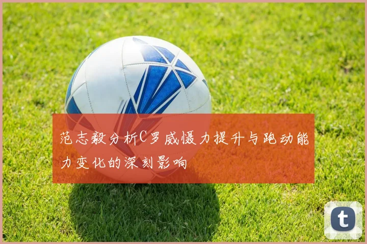 范志毅分析C罗威慑力提升与跑动能力变化的深刻影响