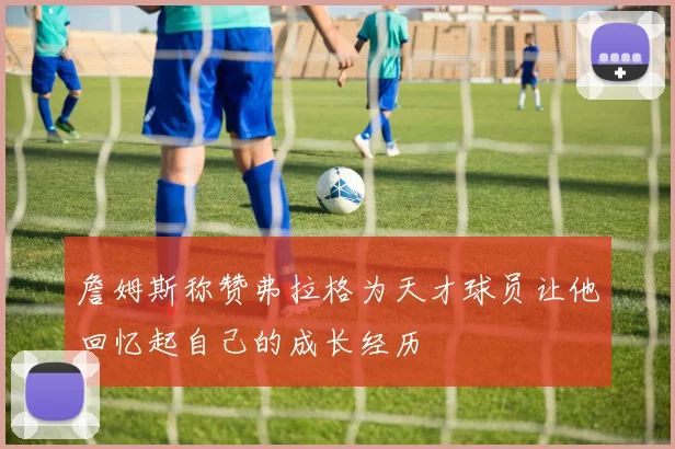 詹姆斯称赞弗拉格为天才球员让他回忆起自己的成长经历