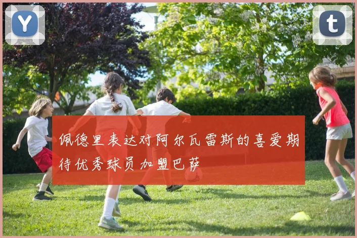 佩德里表达对阿尔瓦雷斯的喜爱期待优秀球员加盟巴萨