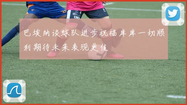 巴埃纳谈球队进步祝福库库一切顺利期待未来表现更佳