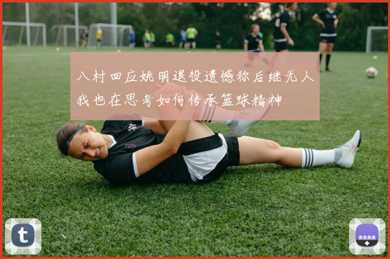 八村回应姚明退役遗憾称后继无人我也在思考如何传承篮球精神