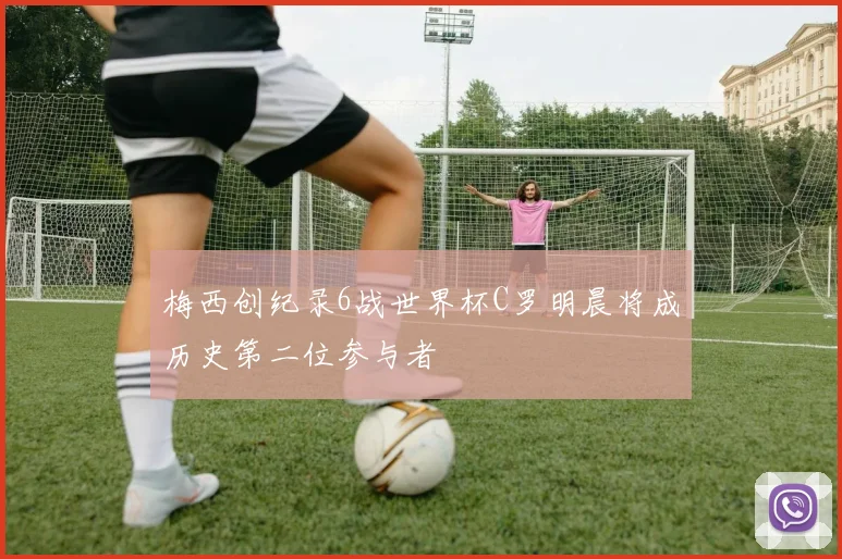 梅西创纪录6战世界杯C罗明晨将成历史第二位参与者
